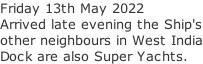 Friday 13th May 2022 Arrived late evening the Ship's other neighbours in West India Dock are also Super Yachts.