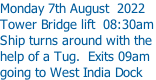 Monday 7th August  2022 Tower Bridge lift  08:30am Ship turns around with the  help of a Tug.  Exits 09am going to West India Dock