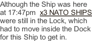 Although the Ship was here at 17:47pm  x3 NATO SHIPS were still in the Lock, which had to move inside the Dock for this Ship to get in.