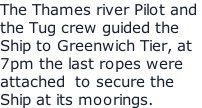 The Thames river Pilot and  the Tug crew guided the  Ship to Greenwich Tier, at 7pm the last ropes were attached  to secure the  Ship at its moorings.