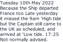 Tuesday 10th May 2022 Because the Ship departed France too Late yesterday  it missed the 9am 'High tide but the Captain still came to  the UK as scheduled, and  arrived at 'Low tide. 17:25 Not normally advised.