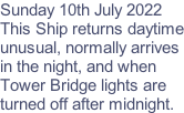 Sunday 10th July 2022 This Ship returns daytime unusual, normally arrives in the night, and when  Tower Bridge lights are  turned off after midnight.