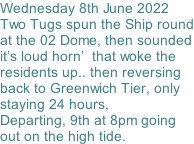 Wednesday 8th June 2022 Two Tugs spun the Ship round at the 02 Dome, then sounded it’s loud horn’  that woke the  residents up.. then reversing back to Greenwich Tier, only staying 24 hours,   Departing, 9th at 8pm going out on the high tide.