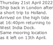 Thursday 21st April 2022 Ship back in London after a short trip to Holland. Arrived on the high tide  at 16:40pm returning to  West India Dock.  Same mooring location  as it left on 13th April.