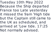 Tuesday 10th May 2022 Because the Ship departed France too Late yesterday  it missed the 9am 'High tide but the Captain still came to  the UK as scheduled, and  arrived at 'Low tide. 17:25 Not normally advised.