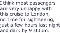 I think most passengers are very unhappy with this cruise to London, no time for sightseeing, just a few hours last night and dark by 9:00pm.