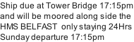 Ship due at Tower Bridge 17:15pm and will be moored along side the HMS BELFAST  only staying 24Hrs Sunday departure 17:15pm