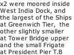 x2 were moored inside  West India Dock, and the largest of the Ships  at Greenwich Tier,  the other slightly smaller  at Tower Bridge upper and the small Frigate at President Pier T.B