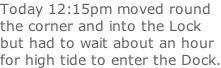 Today 12:15pm moved round the corner and into the Lock  but had to wait about an hour for high tide to enter the Dock.