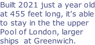 Built 2021 just a year old at 455 feet long, it's able to stay in the the upper Pool of London, larger  ships  at Greenwich.