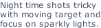 Night time shots tricky with moving target and focus on sparkly lights.