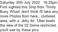 Saturday 30th July 2022   16:25pm First sighted this Ship from 'Trinity Buoy Wharf, don't think I'll take any more Photos from here.. cluttered area, with a  Jetty for  'Uber boats  the view of the 02 Dome restricted, you'll see by these pics.