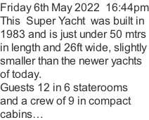 Friday 6th May 2022  16:44pm This  Super Yacht  was built in 1983 and is just under 50 mtrs  in length and 26ft wide, slightly  smaller than the newer yachts of today. Guests 12 in 6 staterooms and a crew of 9 in compact cabins…