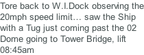 Tore back to W.I.Dock observing the 20mph speed limit… saw the Ship with a Tug just coming past the 02 Dome going to Tower Bridge, lift 08:45am