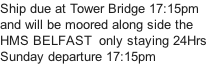 Ship due at Tower Bridge 17:15pm and will be moored along side the HMS BELFAST  only staying 24Hrs Sunday departure 17:15pm