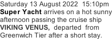 Saturday 13 August 2022  15:10pm Super Yacht arrives on a hot sunny afternoon passing the cruise ship VIKING VENUS,  departed  from Greenwich Tier after a short stay.