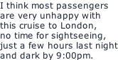 I think most passengers are very unhappy with this cruise to London, no time for sightseeing, just a few hours last night and dark by 9:00pm.