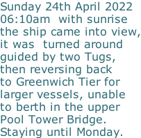 Sunday 24th April 2022 06:10am  with sunrise the ship came into view, it was  turned around  guided by two Tugs,  then reversing back   to Greenwich Tier for larger vessels, unable to berth in the upper Pool Tower Bridge. Staying until Monday.