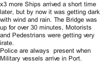 x3 more Ships arrived a short time later, but by now it was getting dark with wind and rain. The Bridge was  up for over 30 minutes, Motorists  and Pedestrians were getting very  irate.   Police are always  present when Military vessels arrive in Port.