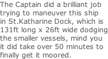 The Captain did a brilliant job trying to maneuver this ship in St.Katharine Dock, which is 131ft long x 26ft wide dodging the smaller vessels, mind you  it did take over 50 minutes to  finally get it moored.