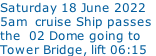 Saturday 18 June 2022   5am  cruise Ship passes  the  02 Dome going to  Tower Bridge, lift 06:15