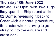 Thursday 16th June 2022 arrived  14:00pm  with Two Tugs  they spun the Ship round at the  02 Dome, reversing it back to  Greenwich a normal procedure, it's easier when leaving to go straight into the estuary and out to sea.