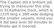 The Captain did a brilliant job trying to maneuver this ship in St.Katharine Dock, which is 131ft long x 26ft wide dodging the smaller vessels, mind you  it did take over 50 minutes to  finally get it moored.