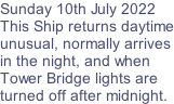 Sunday 10th July 2022 This Ship returns daytime unusual, normally arrives in the night, and when  Tower Bridge lights are  turned off after midnight.