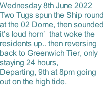 Wednesday 8th June 2022 Two Tugs spun the Ship round at the 02 Dome, then sounded it’s loud horn’  that woke the  residents up.. then reversing back to Greenwich Tier, only staying 24 hours,   Departing, 9th at 8pm going out on the high tide.