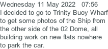 Wednesday 11 May 2022   07:56 I decided to go to Trinity Buoy Wharf to get some photos of the Ship from the other side of the 02 Dome, all building work on new flats nowhere  to park the car.