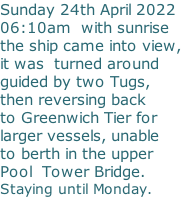 Sunday 24th April 2022 06:10am  with sunrise the ship came into view, it was  turned around  guided by two Tugs,  then reversing back   to Greenwich Tier for larger vessels, unable to berth in the upper Pool  Tower Bridge. Staying until Monday.