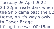 Tuesday 26 April 2022 23:22pm really dark when the Ship came past the 02 Dome, on it's way slowly to Tower Bridge. Lifting time was 00:15am