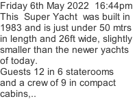 Friday 6th May 2022  16:44pm This  Super Yacht  was built in 1983 and is just under 50 mtrs  in length and 26ft wide, slightly  smaller than the newer yachts of today. Guests 12 in 6 staterooms and a crew of 9 in compact cabins,..