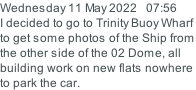 Wednesday 11 May 2022   07:56 I decided to go to Trinity Buoy Wharf to get some photos of the Ship from the other side of the 02 Dome, all building work on new flats nowhere  to park the car.