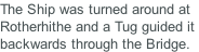 The Ship was turned around at Rotherhithe and a Tug guided it  backwards through the Bridge.