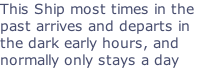 This Ship most times in the  past arrives and departs in  the dark early hours, and  normally only stays a day