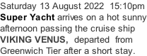 Saturday 13 August 2022  15:10pm Super Yacht arrives on a hot sunny afternoon passing the cruise ship VIKING VENUS,  departed  from Greenwich Tier after a short stay.