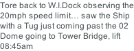 Tore back to W.I.Dock observing the 20mph speed limit… saw the Ship with a Tug just coming past the 02 Dome going to Tower Bridge, lift 08:45am