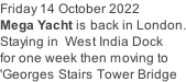 Friday 14 October 2022 Mega Yacht is back in London. Staying in  West India Dock for one week then moving to  'Georges Stairs Tower Bridge