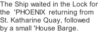 The Ship waited in the Lock for the  'PHOENIX  returning from St. Katharine Quay, followed by a small 'House Barge.