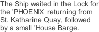 The Ship waited in the Lock for the 'PHOENIX  returning from St. Katharine Quay, followed by a small 'House Barge.