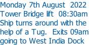 Monday 7th August  2022 Tower Bridge lift  08:30am Ship turns around with the  help of a Tug.  Exits 09am going to West India Dock