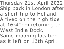 Thursday 21st April 2022 Ship back in London after a short trip to Holland. Arrived on the high tide  at 16:40pm returning to  West India Dock.  Same mooring location  as it left on 13th April.