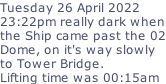 Tuesday 26 April 2022 23:22pm really dark when the Ship came past the 02 Dome, on it's way slowly to Tower Bridge. Lifting time was 00:15am