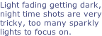 Light fading getting dark, night time shots are very tricky, too many sparkly  lights to focus on.
