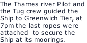 The Thames river Pilot and  the Tug crew guided the  Ship to Greenwich Tier, at 7pm the last ropes were attached  to secure the  Ship at its moorings.