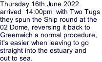 Thursday 16th June 2022 arrived  14:00pm  with Two Tugs  they spun the Ship round at the  02 Dome, reversing it back to  Greenwich a normal procedure, it's easier when leaving to go straight into the estuary and out to sea.